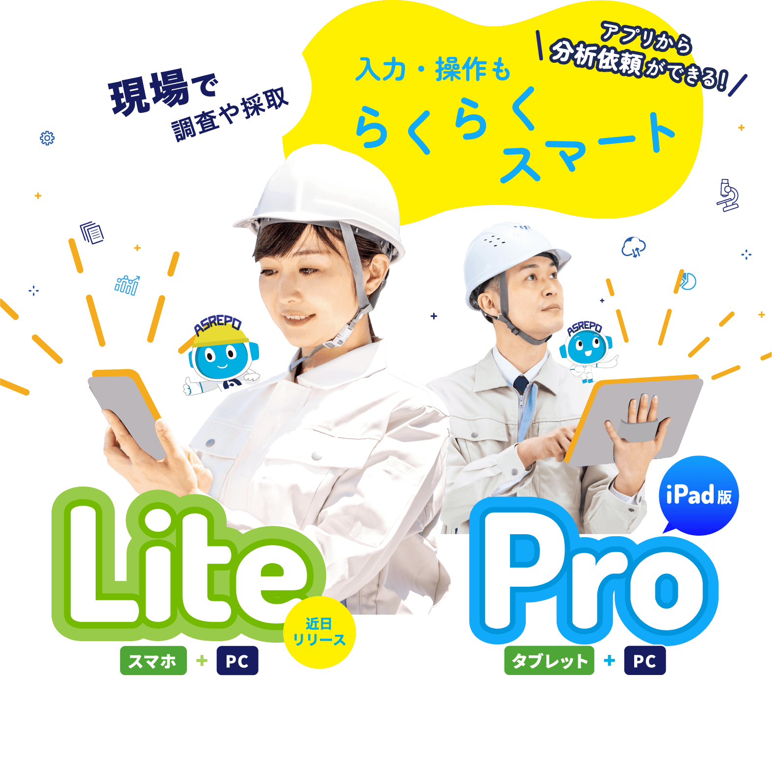 現場で調査や採取 入力・操作もらくらくスマート アプリから分析依頼ができる！ 試料採取10ヵ所までの一般ていな調査案件に最適な近日リリースのLite（スマホ+PC）と、試料採取の多い大型案件や公共工事案件に最適なPro（タブレット+PC）